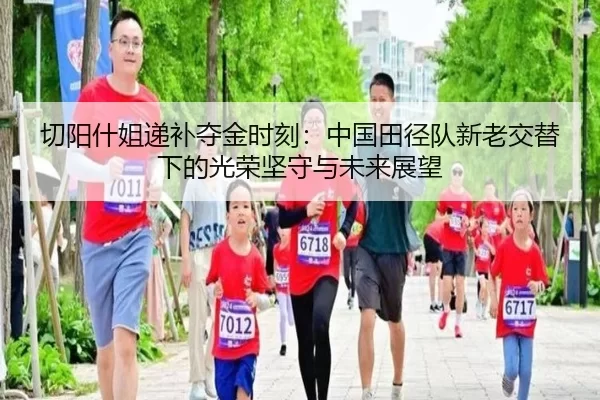 切阳什姐递补夺金时刻：中国田径队新老交替下的光荣坚守与未来展望
